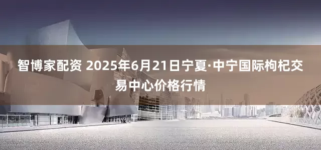 智博家配资 2025年6月21日宁夏·中宁国际枸杞交易中心价格行情
