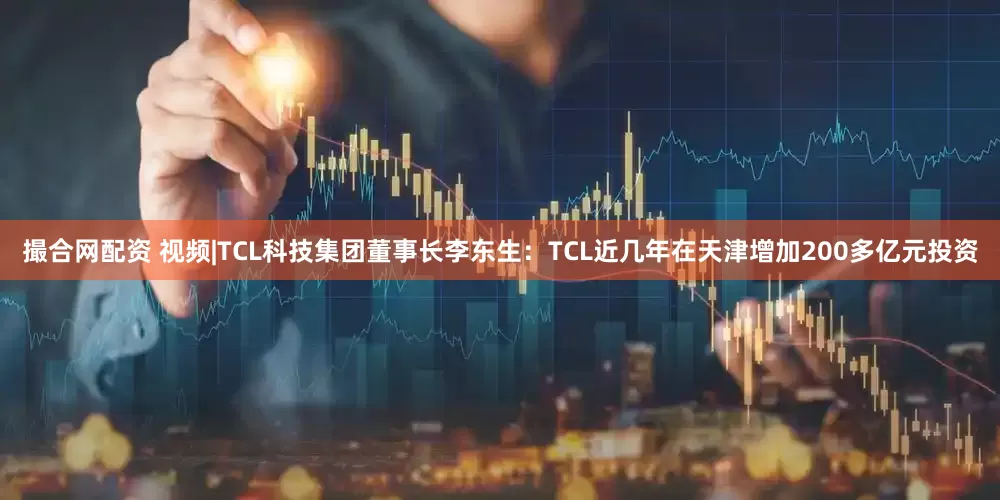 撮合网配资 视频|TCL科技集团董事长李东生：TCL近几年在天津增加200多亿元投资