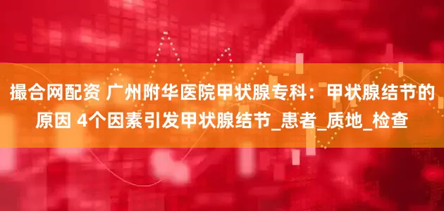 撮合网配资 广州附华医院甲状腺专科：甲状腺结节的原因 4个因素引发甲状腺结节_患者_质地_检查