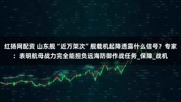 红扬网配资 山东舰“近万架次”舰载机起降透露什么信号？专家：表明航母战力完全能担负远海防御作战任务_保障_战机
