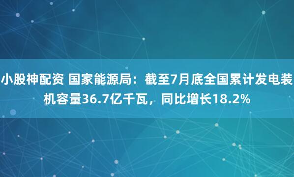 小股神配资 国家能源局：截至7月底全国累计发电装机容量36.7亿千瓦，同比增长18.2%