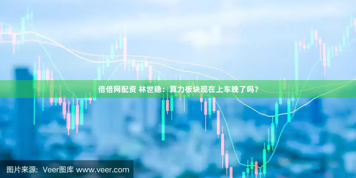 倍倍网配资 林世稳：算力板块现在上车晚了吗？